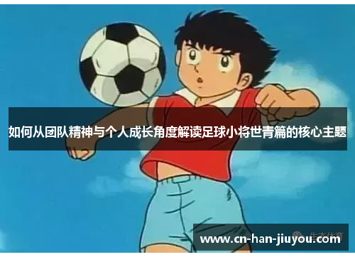 如何从团队精神与个人成长角度解读足球小将世青篇的核心主题 如何从团队精神与个人成长角度解读足球小将世青篇的核心主题