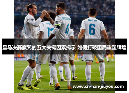皇马决赛魔咒的五大关键因素揭示 如何打破困局重塑辉煌