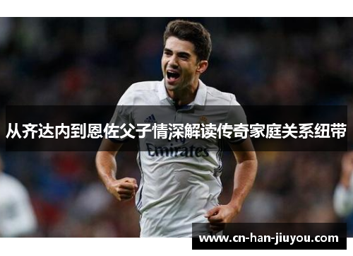 从齐达内到恩佐父子情深解读传奇家庭关系纽带 从齐达内到恩佐父子情深解读传奇家庭关系纽带