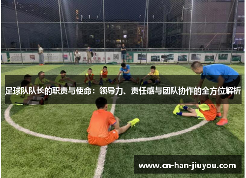 足球队队长的职责与使命:领导力、责任感与团队协作的全方位解析 足球队队长的职责与使命:领导力、责任感与团队协作的全方位解析