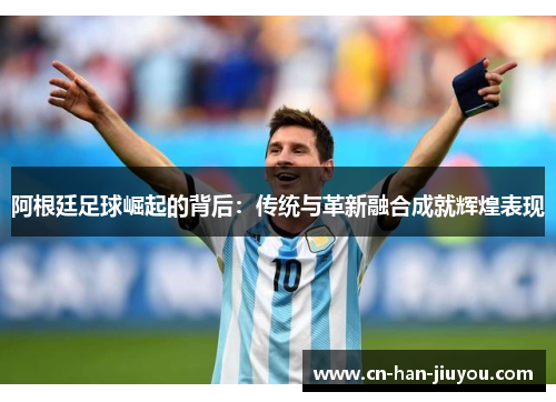 阿根廷足球崛起的背后:传统与革新融合成就辉煌表现 阿根廷足球崛起的背后:传统与革新融合成就辉煌表现