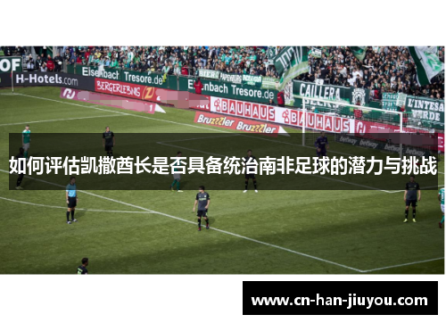 如何评估凯撒酋长是否具备统治南非足球的潜力与挑战 如何评估凯撒酋长是否具备统治南非足球的潜力与挑战