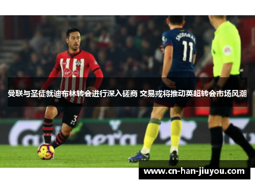 曼联与圣徒就迪布林转会进行深入磋商 交易或将推动英超转会市场风潮 曼联与圣徒就迪布林转会进行深入磋商 交易或将推动英超转会市场风潮