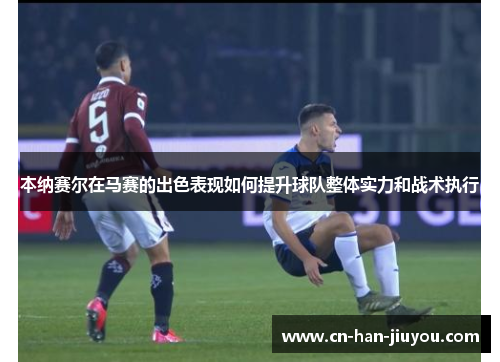 本纳赛尔在马赛的出色表现如何提升球队整体实力和战术执行 本纳赛尔在马赛的出色表现如何提升球队整体实力和战术执行