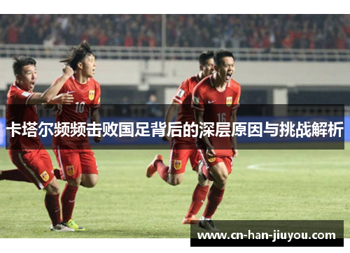 卡塔尔频频击败国足背后的深层原因与挑战解析 卡塔尔频频击败国足背后的深层原因与挑战解析