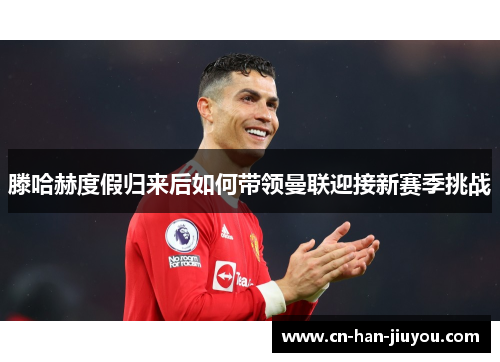 滕哈赫度假归来后如何带领曼联迎接新赛季挑战 滕哈赫度假归来后如何带领曼联迎接新赛季挑战
