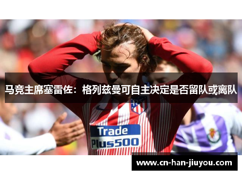 马竞主席塞雷佐:格列兹曼可自主决定是否留队或离队 马竞主席塞雷佐:格列兹曼可自主决定是否留队或离队